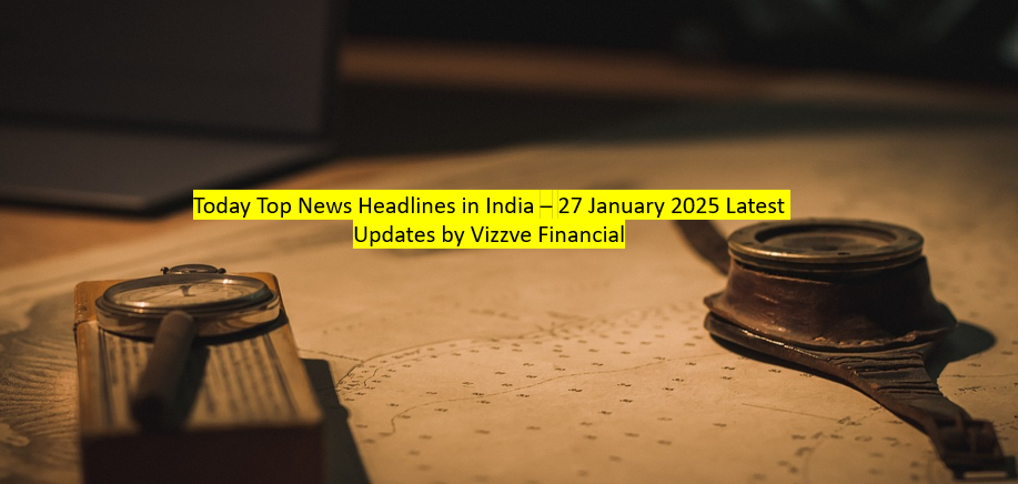 Today Top News Headlines in India – 27 January 2025 Latest Updates by Vizzve Financial